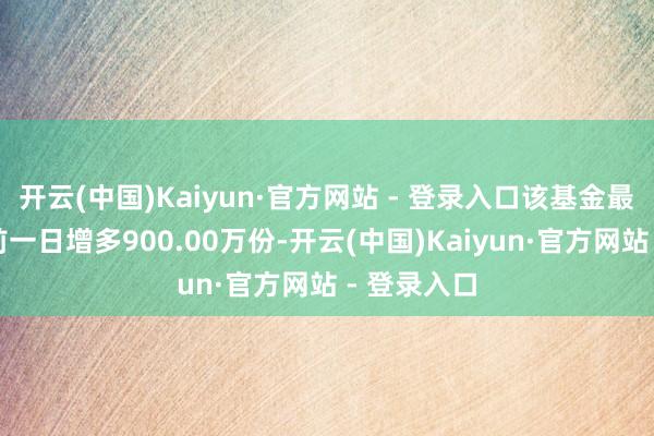 开云(中国)Kaiyun·官方网站 - 登录入口该基金最新份额较前一日增多900.00万份-开云(中国)Kaiyun·官方网站 - 登录入口