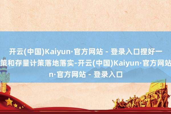 开云(中国)Kaiyun·官方网站 - 登录入口捏好一揽子增量计策和存量计策落地落实-开云(中国)Kaiyun·官方网站 - 登录入口