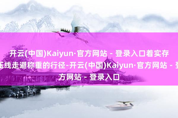 开云(中国)Kaiyun·官方网站 - 登录入口着实存在特意压线走避称重的行径-开云(中国)Kaiyun·官方网站 - 登录入口