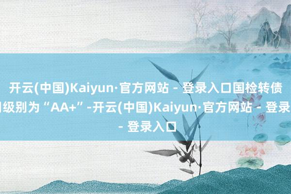 开云(中国)Kaiyun·官方网站 - 登录入口国检转债信用级别为“AA+”-开云(中国)Kaiyun·官方网站 - 登录入口