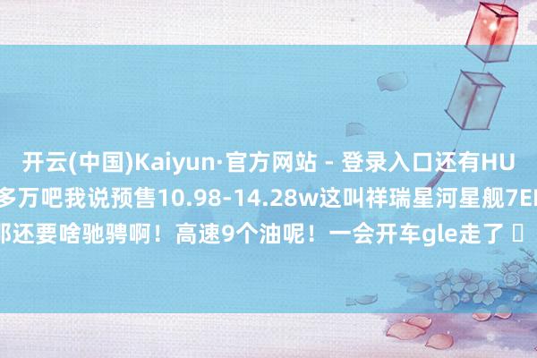 开云(中国)Kaiyun·官方网站 - 登录入口还有HUD........大叔说这的20多万吧我说预售10.98-14.28w这叫祥瑞星河星舰7EMi大叔拍腿说那还要啥驰骋啊！高速9个油呢！一会开车gle走了 ​​​-开云(中国)Kaiyun·官方网站 - 登录入口