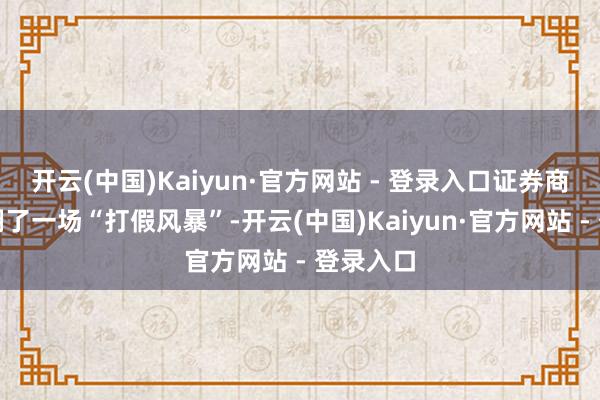 开云(中国)Kaiyun·官方网站 - 登录入口证券商场也掀翻了一场“打假风暴”-开云(中国)Kaiyun·官方网站 - 登录入口