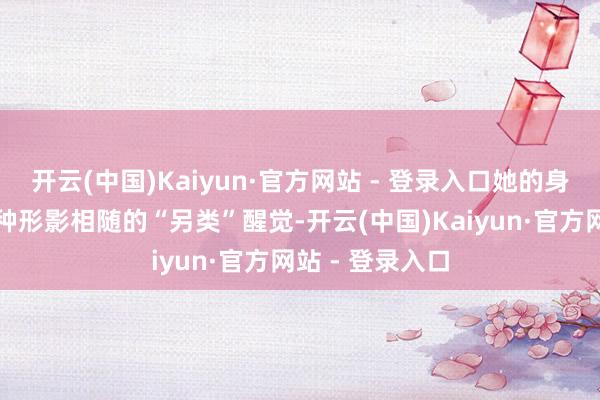 开云(中国)Kaiyun·官方网站 - 登录入口她的身上却自满出一种形影相随的“另类”醒觉-开云(中国)Kaiyun·官方网站 - 登录入口
