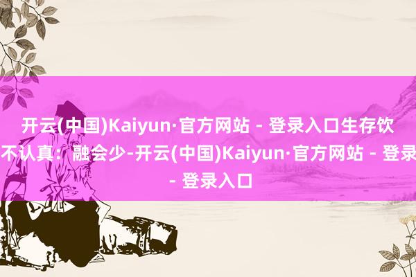 开云(中国)Kaiyun·官方网站 - 登录入口生存饮食上不认真：融会少-开云(中国)Kaiyun·官方网站 - 登录入口