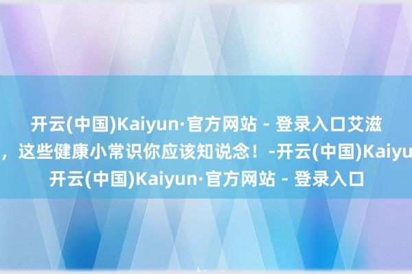 开云(中国)Kaiyun·官方网站 - 登录入口艾滋病防治常识清醒率测试，这些健康小常识你应该知说念！-开云(中国)Kaiyun·官方网站 - 登录入口