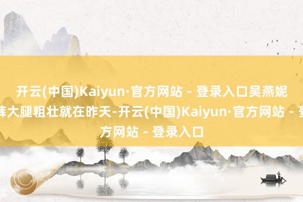 开云(中国)Kaiyun·官方网站 - 登录入口吴燕妮穿超短