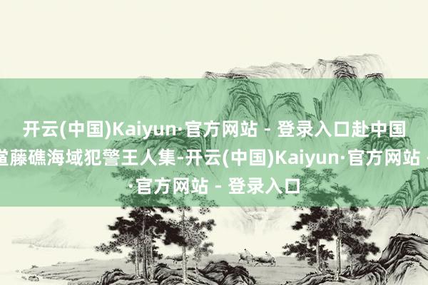开云(中国)Kaiyun·官方网站 - 登录入口赴中国南沙群