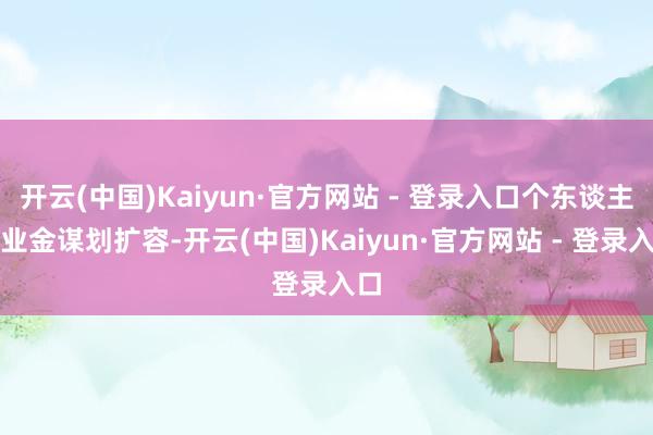 开云(中国)Kaiyun·官方网站 - 登录入口个东谈主待业金谋划扩容-开云(中国)Kaiyun·官方网站 - 登录入口