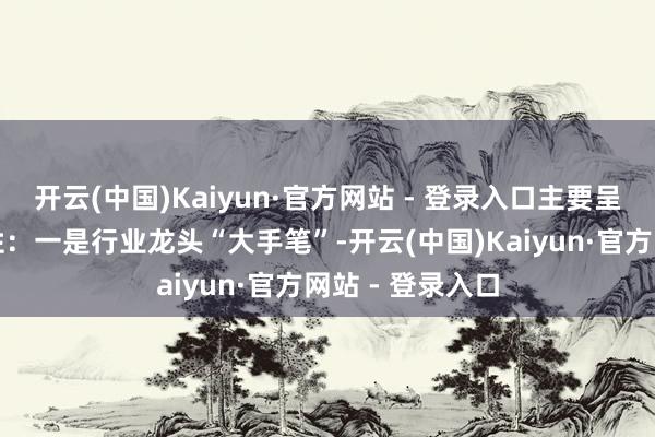 开云(中国)Kaiyun·官方网站 - 登录入口主要呈现以下几个秉性：一是行业龙头“大手笔”-开云(中国)Kaiyun·官方网站 - 登录入口