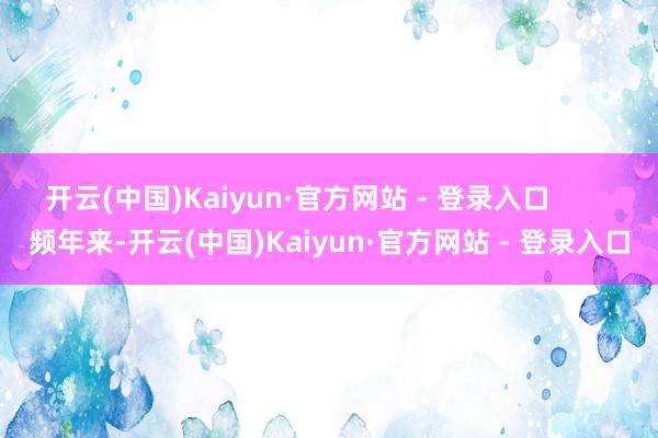 开云(中国)Kaiyun·官方网站 - 登录入口        频年来-开云(中国)Kaiyun·官方网站 - 登录入口