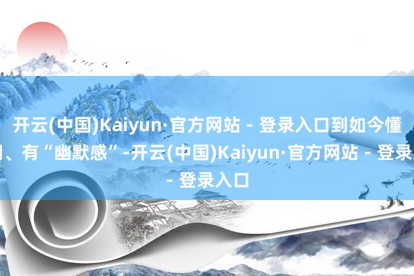 开云(中国)Kaiyun·官方网站 - 登录入口到如今懂自嘲、有“幽默感”-开云(中国)Kaiyun·官方网站 - 登录入口