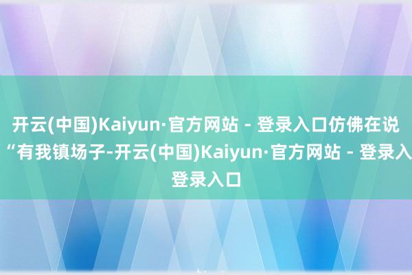 开云(中国)Kaiyun·官方网站 - 登录入口仿佛在说：“有我镇场子-开云(中国)Kaiyun·官方网站 - 登录入口