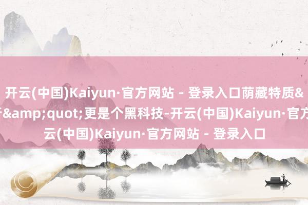 开云(中国)Kaiyun·官方网站 - 登录入口荫藏特质&a