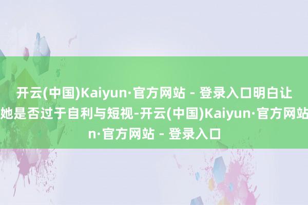 开云(中国)Kaiyun·官方网站 - 登录入口明白让东谈主质疑她是否过于自利与短视-开云(中国)Kaiyun·官方网站 - 登录入口