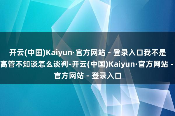 开云(中国)Kaiyun·官方网站 - 登录入口我不是说咱们的高管不知谈怎么谈判-开云(中国)Kaiyun·官方网站 - 登录入口