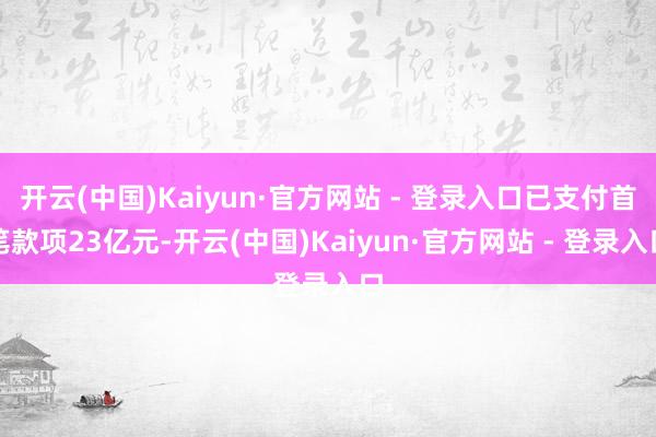 开云(中国)Kaiyun·官方网站 - 登录入口已支付首笔款项23亿元-开云(中国)Kaiyun·官方网站 - 登录入口