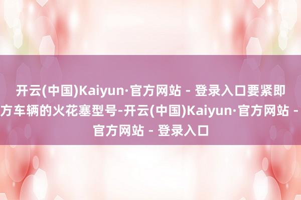 开云(中国)Kaiyun·官方网站 - 登录入口要紧即是详情我方车辆的火花塞型号-开云(中国)Kaiyun·官方网站 - 登录入口