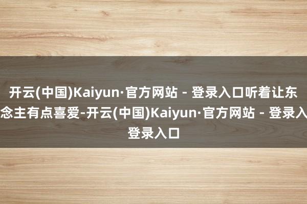 开云(中国)Kaiyun·官方网站 - 登录入口听着让东说念主有点喜爱-开云(中国)Kaiyun·官方网站 - 登录入口