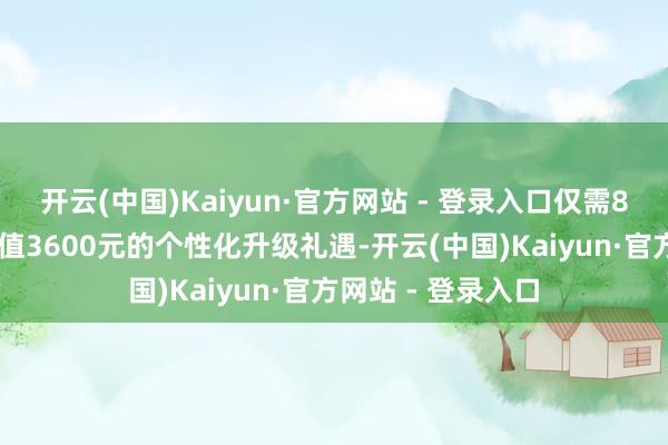 开云(中国)Kaiyun·官方网站 - 登录入口仅需888元即可惠享价值3600元的个性化升级礼遇-开云(中国)Kaiyun·官方网站 - 登录入口