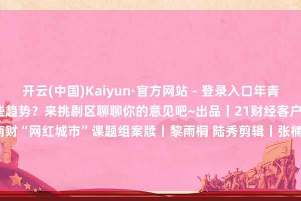 开云(中国)Kaiyun·官方网站 - 登录入口年青东说念主的虚耗又会出现哪些趋势？来挑剔区聊聊你的意见吧~出品丨21财经客户端 21数据新闻试验室 南财“网红城市”课题组案牍丨黎雨桐 陆秀剪辑丨张楠筹算丨吴怀宽动效丨黎雨桐            -开云(中国)Kaiyun·官方网站 - 登录入口