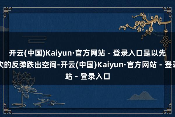开云(中国)Kaiyun·官方网站 - 登录入口是以先为下次的反弹跌出空间-开云(中国)Kaiyun·官方网站 - 登录入口
