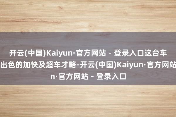 开云(中国)Kaiyun·官方网站 - 登录入口这台车齐能展现其出色的加快及超车才略-开云(中国)Kaiyun·官方网站 - 登录入口