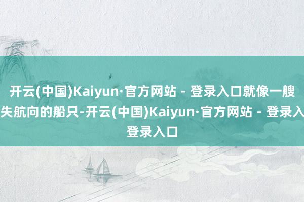 开云(中国)Kaiyun·官方网站 - 登录入口就像一艘迷失