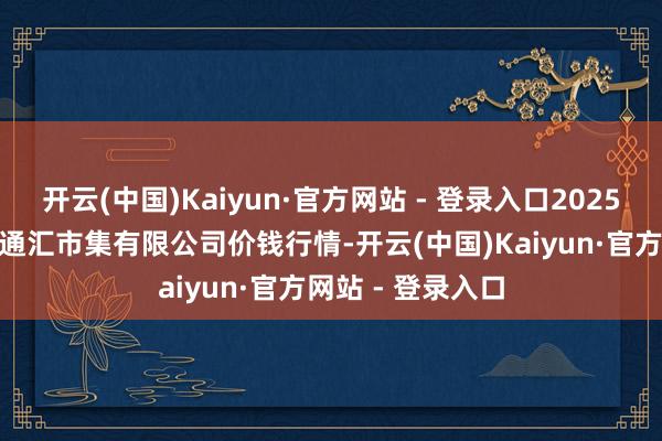 开云(中国)Kaiyun·官方网站 - 登录入口2025年1月19日新疆通汇市集有限公司价钱行情-开云(中国)Kaiyun·官方网站 - 登录入口