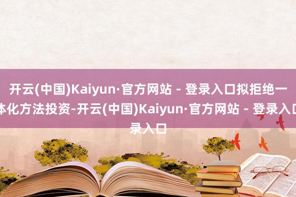 开云(中国)Kaiyun·官方网站 - 登录入口拟拒绝一体化方法投资-开云(中国)Kaiyun·官方网站 - 登录入口