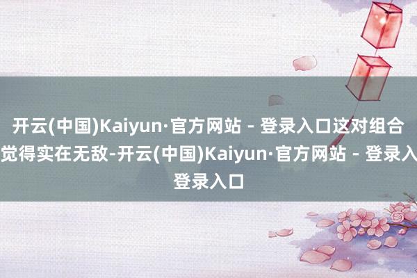 开云(中国)Kaiyun·官方网站 - 登录入口这对组合被觉得实在无敌-开云(中国)Kaiyun·官方网站 - 登录入口
