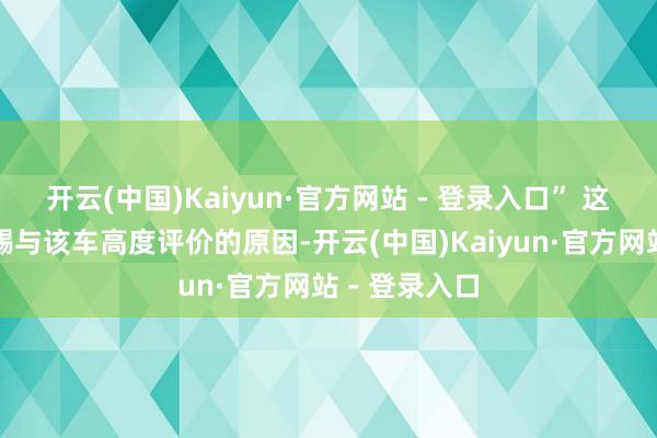 开云(中国)Kaiyun·官方网站 - 登录入口” 这即是笔者会赐与该车高度评价的原因-开云(中国)Kaiyun·官方网站 - 登录入口