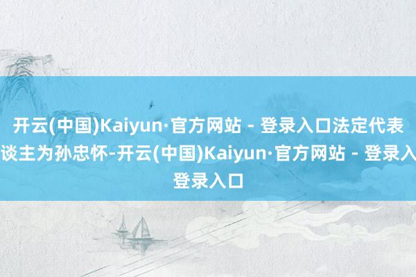 开云(中国)Kaiyun·官方网站 - 登录入口法定代表东谈主为孙忠怀-开云(中国)Kaiyun·官方网站 - 登录入口