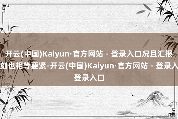 开云(中国)Kaiyun·官方网站 - 登录入口况且汇报时刻