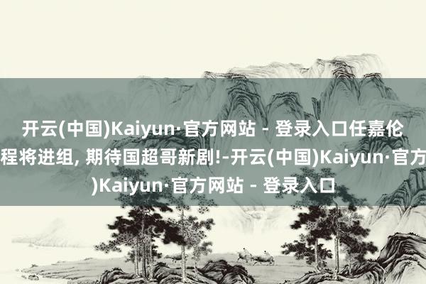 开云(中国)Kaiyun·官方网站 - 登录入口任嘉伦泄漏去完国新手程将进组, 期待国超哥新剧!-开云(中国)Kaiyun·官方网站 - 登录入口