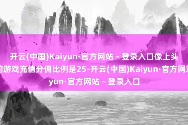开云(中国)Kaiyun·官方网站 - 登录入口像上头这些平台内的游戏充值分佣比例是25-开云(中国)Kaiyun·官方网站 - 登录入口