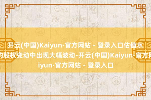 开云(中国)Kaiyun·官方网站 - 登录入口估值水平在不同轮次的股权变动中出现大幅波动-开云(中国)Kaiyun·官方网站 - 登录入口