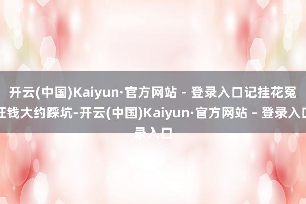 开云(中国)Kaiyun·官方网站 - 登录入口记挂花冤枉钱大约踩坑-开云(中国)Kaiyun·官方网站 - 登录入口