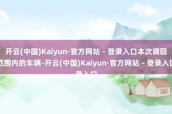 开云(中国)Kaiyun·官方网站 - 登录入口本次调回范围内的车辆-开云(中国)Kaiyun·官方网站 - 登录入口