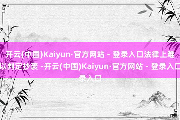 开云(中国)Kaiyun·官方网站 - 登录入口法律上难以判定抄袭 -开云(中国)Kaiyun·官方网站 - 登录入口