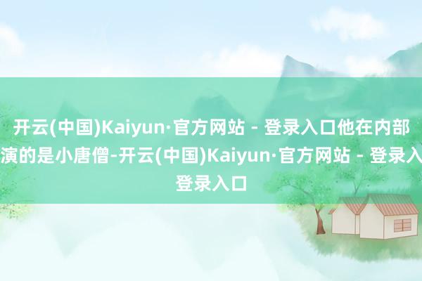 开云(中国)Kaiyun·官方网站 - 登录入口他在内部饰演的是小唐僧-开云(中国)Kaiyun·官方网站 - 登录入口