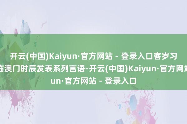 开云(中国)Kaiyun·官方网站 - 登录入口客岁习近平主席亲临澳门时辰发表系列言语-开云(中国)Kaiyun·官方网站 - 登录入口