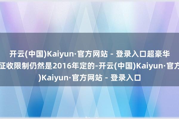 开云(中国)Kaiyun·官方网站 - 登录入口超豪华小汽车滥用税的征收限制仍然是2016年定的-开云(中国)Kaiyun·官方网站 - 登录入口