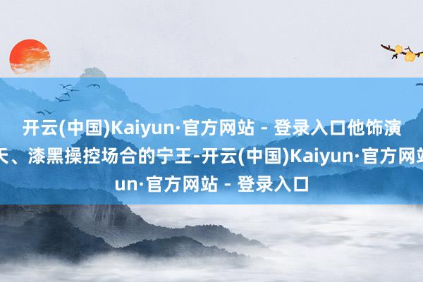 开云(中国)Kaiyun·官方网站 - 登录入口他饰演的是权势滔天、漆黑操控场合的宁王-开云(中国)Kaiyun·官方网站 - 登录入口