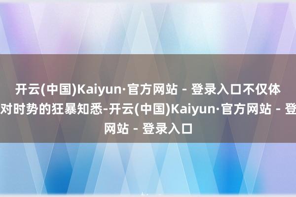 开云(中国)Kaiyun·官方网站 - 登录入口不仅体现了其对时势的狂暴知悉-开云(中国)Kaiyun·官方网站 - 登录入口