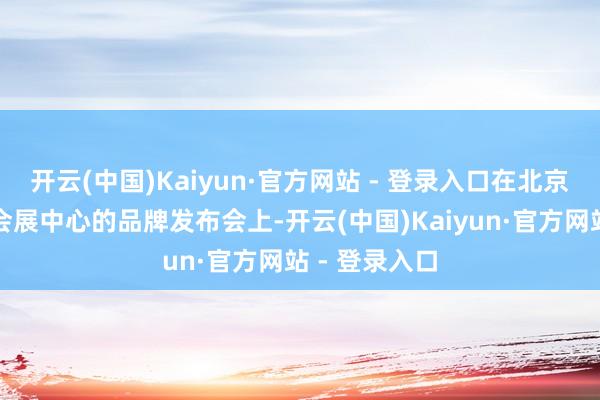 开云(中国)Kaiyun·官方网站 - 登录入口在北京雁栖湖海外会展中心的品牌发布会上-开云(中国)Kaiyun·官方网站 - 登录入口