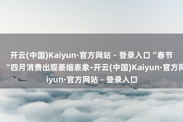 开云(中国)Kaiyun·官方网站 - 登录入口“春节后消费偏淡”、“四月消费出现萎缩表象-开云(中国)Kaiyun·官方网站 - 登录入口