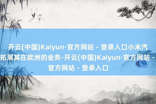 开云(中国)Kaiyun·官方网站 - 登录入口小米汽车正积极拓展其在欧洲的业务-开云(中国)Kaiyun·官方网站 - 登录入口