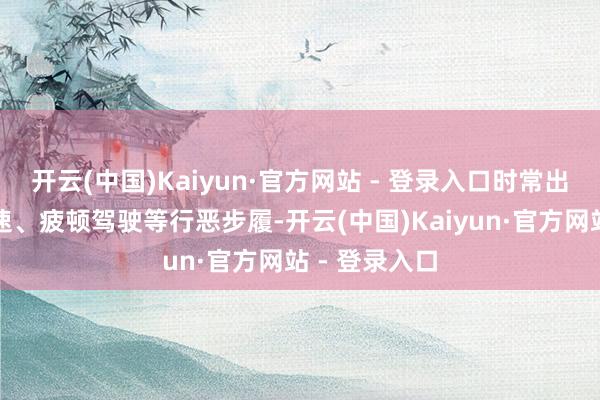开云(中国)Kaiyun·官方网站 - 登录入口时常出现超员、超速、疲顿驾驶等行恶步履-开云(中国)Kaiyun·官方网站 - 登录入口