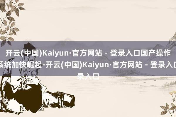 开云(中国)Kaiyun·官方网站 - 登录入口国产操作系统加快崛起-开云(中国)Kaiyun·官方网站 - 登录入口
