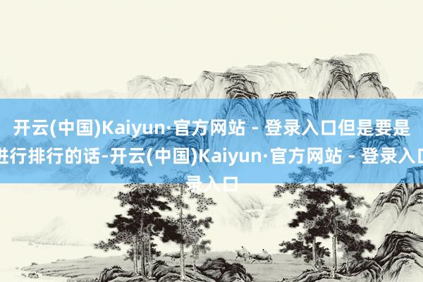 开云(中国)Kaiyun·官方网站 - 登录入口但是要是进行排行的话-开云(中国)Kaiyun·官方网站 - 登录入口